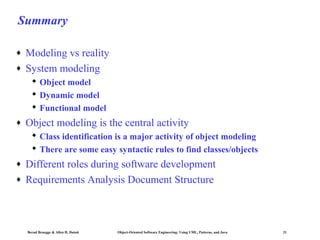 Summary
♦
♦

Modeling vs reality
System modeling
 Object model
 Dynamic model
 Functional model

♦

Object modeling is the central activity
 Class identification is a major activity of object modeling
 There are some easy syntactic rules to find classes/objects

♦
♦

Different roles during software development
Requirements Analysis Document Structure

Bernd Bruegge & Allen H. Dutoit

Object-Oriented Software Engineering: Using UML, Patterns, and Java

21

 