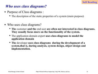 Self Reading

Who uses class diagrams?
♦

Purpose of Class diagrams :
 The description of the static properties of a system (main purpose)

♦

Who uses class diagrams?
 The customer and the end user are often not interested in class diagrams.
They usually focus more on the functionality of the system.
 The application domain expert uses class diagrams to model the
application domain
 The developer uses class diagrams during the development of a
system,that is, during analysis, system design, object design and
implementation.

Bernd Bruegge & Allen H. Dutoit

Object-Oriented Software Engineering: Using UML, Patterns, and Java

23

 