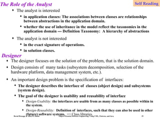 The Role of the Analyst
♦

Self Reading

The analyst is interested
 in application classes: The associations between classes are relationships
between abstractions in the application domain.
 whether the use of inheritance in the model reflect the taxonomies in the
application domain --- Definition Taxonomy: A hierarchy of abstractions

♦

The analyst is not interested
 in the exact signature of operations.
 in solution classes.

Designer
♦
♦

The designer focuses on the solution of the problem, that is the solution domain.
Design consists of many tasks (subsystem decomposition, selection of the
hardware platform, data management system, etc.).

♦

An important design problem is the specification of interfaces:
 The designer describes the interface of classes (object design) and subsystems
(system design).
 The goal of the designer is usability and reusability of interface


Design-Usability: the interfaces are usable from as many classes as possible within in
the system.
 Design-Reusability: Definition of interfaces, such that they can also be used in other
(future) software systems. => ClassEngineering: Using UML, Patterns, and Java
libraries.
Bernd Bruegge & Allen H. Dutoit
Object-Oriented Software
25

 