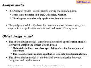Self Reading

Analysis model
♦

The Analysis modell is constructed during the analyse phase.
 Main stake holders: End user, Customer, Analyst.
 The diagram contains only application domain classes.

♦

The analysis model is the base for communication between analyists,
experts in the application domain and end users of the system.

Object design model
♦

The object design model (sometimes also called specification model)
is created during the object design phase
 Main stake holders are class specificiers, class implementors and
class users
 The class diagrams contain applikation and solution domain classes.

♦

The object design model is the basis of communikation between
designers and implementors.
Bernd Bruegge & Allen H. Dutoit

Object-Oriented Software Engineering: Using UML, Patterns, and Java

27

 