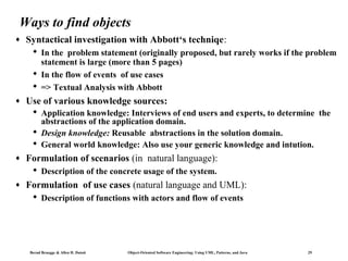Ways to find objects
♦

Syntactical investigation with Abbott‘s techniqe:
 In the problem statement (originally proposed, but rarely works if the problem
statement is large (more than 5 pages)
 In the flow of events of use cases
 => Textual Analysis with Abbott

♦

Use of various knowledge sources:
 Application knowledge: Interviews of end users and experts, to determine the
abstractions of the application domain.
 Design knowledge: Reusable abstractions in the solution domain.
 General world knowledge: Also use your generic knowledge and intution.

♦

Formulation of scenarios (in natural language):
 Description of the concrete usage of the system.

♦

Formulation of use cases (natural language and UML):
 Description of functions with actors and flow of events

Bernd Bruegge & Allen H. Dutoit

Object-Oriented Software Engineering: Using UML, Patterns, and Java

29

 