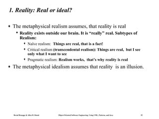 1. Reality: Real or ideal?
♦

The metaphysical realism assumes, that reality is real
 Reality exists outside our brain. It is “really” real. Subtypes of
Realism:





♦

Naïve realism: Things are real, that is a fact!
Critical realism (transcendental realism): Things are real, but I see
only what I want to see
Pragmatic realism: Realism works, that’s why reality is real

The metaphysical idealism assumes that reality is an illusion.

Bernd Bruegge & Allen H. Dutoit

Object-Oriented Software Engineering: Using UML, Patterns, and Java

35

 