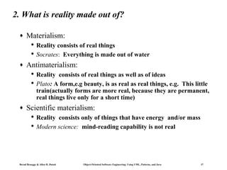 2. What is reality made out of?
♦

Materialism:
 Reality consists of real things
 Socrates: Everything is made out of water

♦

Antimaterialism:
 Reality consists of real things as well as of ideas
 Plato: A form,e.g beauty, is as real as real things, e.g. This little
train(actually forms are more real, because they are permanent,
real things live only for a short time)

♦

Scientific materialism:
 Reality consists only of things that have energy and/or mass
 Modern science: mind-reading capability is not real

Bernd Bruegge & Allen H. Dutoit

Object-Oriented Software Engineering: Using UML, Patterns, and Java

37

 
