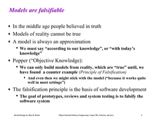 Models are falsifiable
♦
♦
♦

In the middle age people believed in truth
Models of reality cannot be true
A model is always an approximation
 We must say “according to our knowledge”, or “with today’s
knowledge”

♦

Popper (“Objective Knowledge):
 We can only build models from reality, which are “true” until, we
have found a counter example (Principle of Falsification)


♦

And even then we might stick with the model (“because it works quite
well in most settings”)

The falsification principle is the basis of software development
 The goal of prototypes, reviews and system testing is to falsify the
software system

Bernd Bruegge & Allen H. Dutoit

Object-Oriented Software Engineering: Using UML, Patterns, and Java

4

 