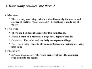 3. How many realities are there ?
♦

Monism:
 There is only one thing, which is simultaneously the source and
essence of reality (Thales von Milet: Everything is made out of
water)

♦

Dualism:
 There are 2 different sources for things in Reality
 Plato: Forms and Material Things are 2 types of Reality
 Descartes: The mind and the body are separate things
 Tao: Each thing consists of two complementary principles: Ying
und Yang

♦

Pluralism:
 Software Engineering: There are many realities , the customer
requirements are reality

Bernd Bruegge & Allen H. Dutoit

Object-Oriented Software Engineering: Using UML, Patterns, and Java

40

 