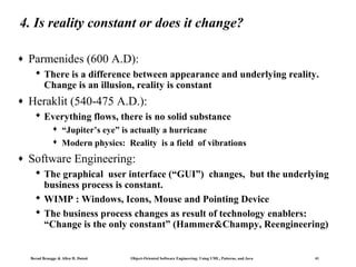 4. Is reality constant or does it change?
♦

Parmenides (600 A.D):
 There is a difference between appearance and underlying reality.
Change is an illusion, reality is constant

♦

Heraklit (540-475 A.D.):
 Everything flows, there is no solid substance



♦

“Jupiter’s eye” is actually a hurricane
Modern physics: Reality is a field of vibrations

Software Engineering:
 The graphical user interface (“GUI”) changes, but the underlying
business process is constant.
 WIMP : Windows, Icons, Mouse and Pointing Device
 The business process changes as result of technology enablers:
“Change is the only constant” (Hammer&Champy, Reengineering)

Bernd Bruegge & Allen H. Dutoit

Object-Oriented Software Engineering: Using UML, Patterns, and Java

41

 
