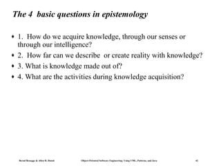 The 4 basic questions in epistemology
♦
♦
♦
♦

1. How do we acquire knowledge, through our senses or
through our intelligence?
2. How far can we describe or create reality with knowledge?
3. What is knowledge made out of?
4. What are the activities during knowledge acquisition?

Bernd Bruegge & Allen H. Dutoit

Object-Oriented Software Engineering: Using UML, Patterns, and Java

42

 