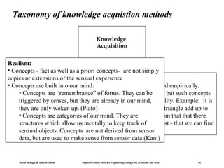 Taxonomy of knowledge acquistion methods
Knowledge
Acquisition

Realism:
• Concepts - fact as well as a priori concepts- are not simply
copies or extensions of the sensual experience
Empirism:
•Conzepts (“Truths”) can only be produced empirically.
• Concepts are built into our mind:
• The human mind can produce concepts , but such concepts
• Concepts are “remembrance” of forms. They can be
do but they are already in our mind,
triggered by senses,not produce new knowledge about reality. Example: It is
Empirismus woken up. (Plato) truth, that the angles in a triangle add up to
Voluntarismus Intuitionismus
Realismus
they are only a mathematical
• Concepts are categories of our mind. They are deduce from that that there
to 180 degrees. But we cannot
structures whichare triangles in realitykeep should they exist - that we can find
allow us mentally to or - track of
them.
sensual objects. Concepts are not derived from sensor
data, but are used to make sense from sensor data (Kant)

Bernd Bruegge & Allen H. Dutoit

Object-Oriented Software Engineering: Using UML, Patterns, and Java

44

 