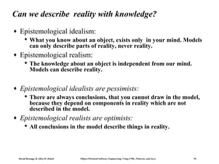 Can we describe reality with knowledge?
♦

Epistemological idealism:
 What you know about an object, exists only in your mind. Models
can only describe parts of reality, never reality.

♦

Epistemological realism:
 The knowledge about an object is independent from our mind.
Models can describe reality.

♦

Epistemological idealists are pessimists:
 There are always conclusions, that you cannot draw in the model,
because they depend on components in reality which are not
described in the model.

♦

Epistemological realists are optimists:
 All conclusions in the model describe things in reality.

Bernd Bruegge & Allen H. Dutoit

Object-Oriented Software Engineering: Using UML, Patterns, and Java

45

 