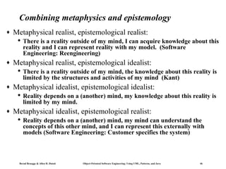 Combining metaphysics and epistemology
♦

Metaphysical realist, epistemological realist:
 There is a reality outside of my mind, I can acquire knowledge about this
reality and I can represent reality with my model. (Software
Engineering: Reengineering)

♦

Metaphysical realist, epistemological idealist:
 There is a reality outside of my mind, the knowledge about this reality is
limited by the structures and activities of my mind (Kant)

♦

Metaphysical idealist, epistemological idealist:
 Reality depends on a (another) mind, my knowledge about this reality is
limited by my mind.

♦

Metaphysical idealist, epistemological realist:
 Reality depends on a (another) mind, my mind can understand the
concepts of this other mind, and I can represent this externally with
models (Software Engineering: Customer specifies the system)

Bernd Bruegge & Allen H. Dutoit

Object-Oriented Software Engineering: Using UML, Patterns, and Java

46

 