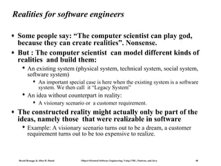 Realities for software engineers
♦
♦

Some people say: “The computer scientist can play god,
because they can create realities”. Nonsense.
But : The computer scientist can model different kinds of
realities and build them:
 An existing system (physical system, technical system, social system,
software system)


An important special case is here when the existing system is a software
system. We then call it “Legacy System”

 An idea without counterpart in reality:


♦

A visionary scenario or a customer requirement.

The constructed reality might actually only be part of the
ideas, namely those that were realizable in software
 Example: A visionary scenario turns out to be a dream, a customer
requirement turns out to be too expensive to realize.

Bernd Bruegge & Allen H. Dutoit

Object-Oriented Software Engineering: Using UML, Patterns, and Java

48

 