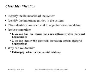 Class Identification
♦
♦
♦
♦

Identify the boundaries of the system
Identify the important entities in the system
Class identification is crucial to object-oriented modeling
Basic assumption:
 1. We can find the classes for a new software system (Forward
Engineering)
 2. We can identify the classes in an existing system (Reverse
Engineering)

♦

Why can we do this?
 Philosophy, science, experimental evidence

Bernd Bruegge & Allen H. Dutoit

Object-Oriented Software Engineering: Using UML, Patterns, and Java

52

 