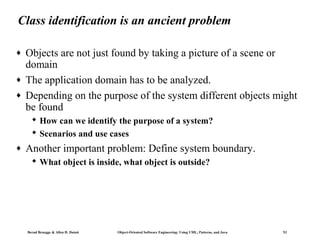 Class identification is an ancient problem
♦
♦
♦

Objects are not just found by taking a picture of a scene or
domain
The application domain has to be analyzed.
Depending on the purpose of the system different objects might
be found
 How can we identify the purpose of a system?
 Scenarios and use cases

♦

Another important problem: Define system boundary.
 What object is inside, what object is outside?

Bernd Bruegge & Allen H. Dutoit

Object-Oriented Software Engineering: Using UML, Patterns, and Java

53

 