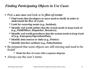 Finding Participating Objects in Use Cases
♦

Pick a use case and look at its flow of events
 Find terms that developers or users need to clarify in order to
understand the flow of events
 Look for recurring nouns (e.g., Incident),
 Identify real world entities that the system needs to keep track of
(e.g., FieldOfficer, Dispatcher, Resource),
 Identify real world procedures that the system needs to keep track
of (e.g., EmergencyOperationsPlan),
 Identify data sources or sinks (e.g., Printer)
 Identify interface artifacts (e.g., PoliceStation)

♦

Be prepared that some objects are still missing and need to be
found:


♦

Model the flow of events with a sequence diagram

Always use the user’s terms

Bernd Bruegge & Allen H. Dutoit

Object-Oriented Software Engineering: Using UML, Patterns, and Java

56

 
