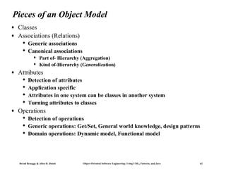 Pieces of an Object Model
♦
♦

Classes
Associations (Relations)
 Generic associations
 Canonical associations



♦

Attributes





♦

Part of- Hierarchy (Aggregation)
Kind of-Hierarchy (Generalization)

Detection of attributes
Application specific
Attributes in one system can be classes in another system
Turning attributes to classes

Operations
 Detection of operations
 Generic operations: Get/Set, General world knowledge, design patterns
 Domain operations: Dynamic model, Functional model

Bernd Bruegge & Allen H. Dutoit

Object-Oriented Software Engineering: Using UML, Patterns, and Java

62

 