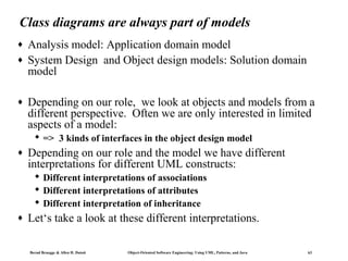 Class diagrams are always part of models
♦
♦

♦

Analysis model: Application domain model
System Design and Object design models: Solution domain
model
Depending on our role, we look at objects and models from a
different perspective. Often we are only interested in limited
aspects of a model:
 => 3 kinds of interfaces in the object design model

♦

Depending on our role and the model we have different
interpretations for different UML constructs:
 Different interpretations of associations
 Different interpretations of attributes
 Different interpretation of inheritance

♦

Let‘s take a look at these different interpretations.
Bernd Bruegge & Allen H. Dutoit

Object-Oriented Software Engineering: Using UML, Patterns, and Java

63

 