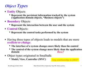 Object Types
♦

Entity Objects
 Represent the persistent information tracked by the system
(Application domain objects, “Business objects”)

♦

Boundary Objects
 Represent the interaction between the user and the system

♦

Control Objects:
 Represent the control tasks performed by the system

♦

Having three types of objects leads to models that are more
resilient to change.
 The interface of a system changes more likely than the control
 The control of the system change more likely than the application
domain
How?

♦

Object types originated in Smalltalk:
 Model, View, Controller (MVC)
Bernd Bruegge & Allen H. Dutoit

Any relationship to J2EE?

Object-Oriented Software Engineering: Using UML, Patterns, and Java

7

 