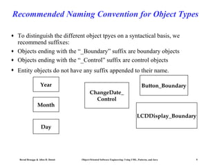 Recommended Naming Convention for Object Types
♦

♦

To distinguish the different object tpyes on a syntactical basis, we
recommend suffixes:
Objects ending with the “_Boundary” suffix are boundary objects
Objects ending with the “_Control” suffix are control objects

♦

Entity objects do not have any suffix appended to their name.

♦

Year
Month

Button_Boundary
ChangeDate_
Control
LCDDisplay_Boundary

Day

Bernd Bruegge & Allen H. Dutoit

Object-Oriented Software Engineering: Using UML, Patterns, and Java

9

 