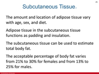 © 2019 McGraw-Hill Education
25
Subcutaneous Tissue2
The amount and location of adipose tissue vary
with age, sex, and diet.
Adipose tissue in the subcutaneous tissue
functions as padding and insulation.
The subcutaneous tissue can be used to estimate
total body fat.
The acceptable percentage of body fat varies
from 21% to 30% for females and from 13% to
25% for males.
 