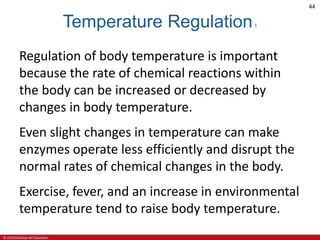© 2019 McGraw-Hill Education
44
Temperature Regulation1
Regulation of body temperature is important
because the rate of chemical reactions within
the body can be increased or decreased by
changes in body temperature.
Even slight changes in temperature can make
enzymes operate less efficiently and disrupt the
normal rates of chemical changes in the body.
Exercise, fever, and an increase in environmental
temperature tend to raise body temperature.
 