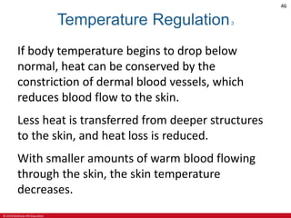 © 2019 McGraw-Hill Education
46
Temperature Regulation3
If body temperature begins to drop below
normal, heat can be conserved by the
constriction of dermal blood vessels, which
reduces blood flow to the skin.
Less heat is transferred from deeper structures
to the skin, and heat loss is reduced.
With smaller amounts of warm blood flowing
through the skin, the skin temperature
decreases.
 