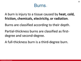 © 2019 McGraw-Hill Education
50
Burns1
A burn is injury to a tissue caused by heat, cold,
friction, chemicals, electricity, or radiation.
Burns are classified according to their depth.
Partial-thickness burns are classified as first-
degree and second-degree.
A full-thickness burn is a third-degree burn.
 
