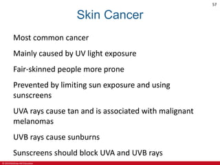 © 2019 McGraw-Hill Education
57
Skin Cancer
Most common cancer
Mainly caused by UV light exposure
Fair-skinned people more prone
Prevented by limiting sun exposure and using
sunscreens
UVA rays cause tan and is associated with malignant
melanomas
UVB rays cause sunburns
Sunscreens should block UVA and UVB rays
 