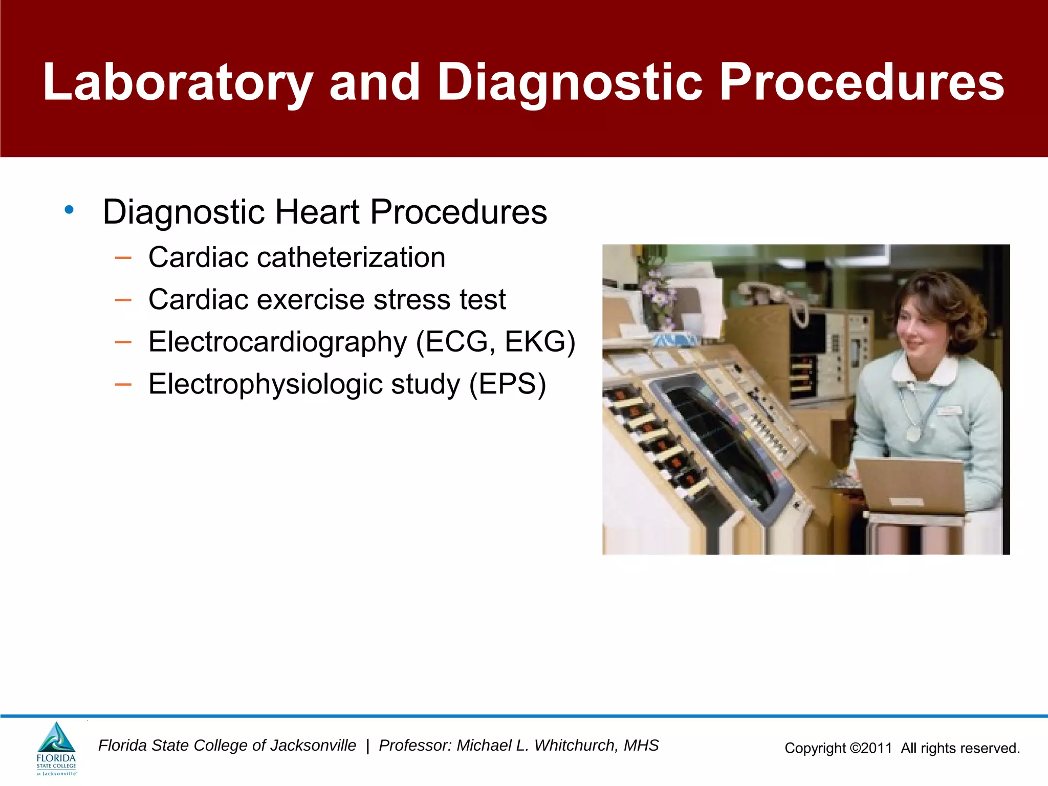 Copyright ©2011 All rights reserved.Florida State College of Jacksonville | Professor: Michael L. Whitchurch, MHS
Laboratory and Diagnostic Procedures
• Diagnostic Heart Procedures
– Cardiac catheterization
– Cardiac exercise stress test
– Electrocardiography (ECG, EKG)
– Electrophysiologic study (EPS)
 