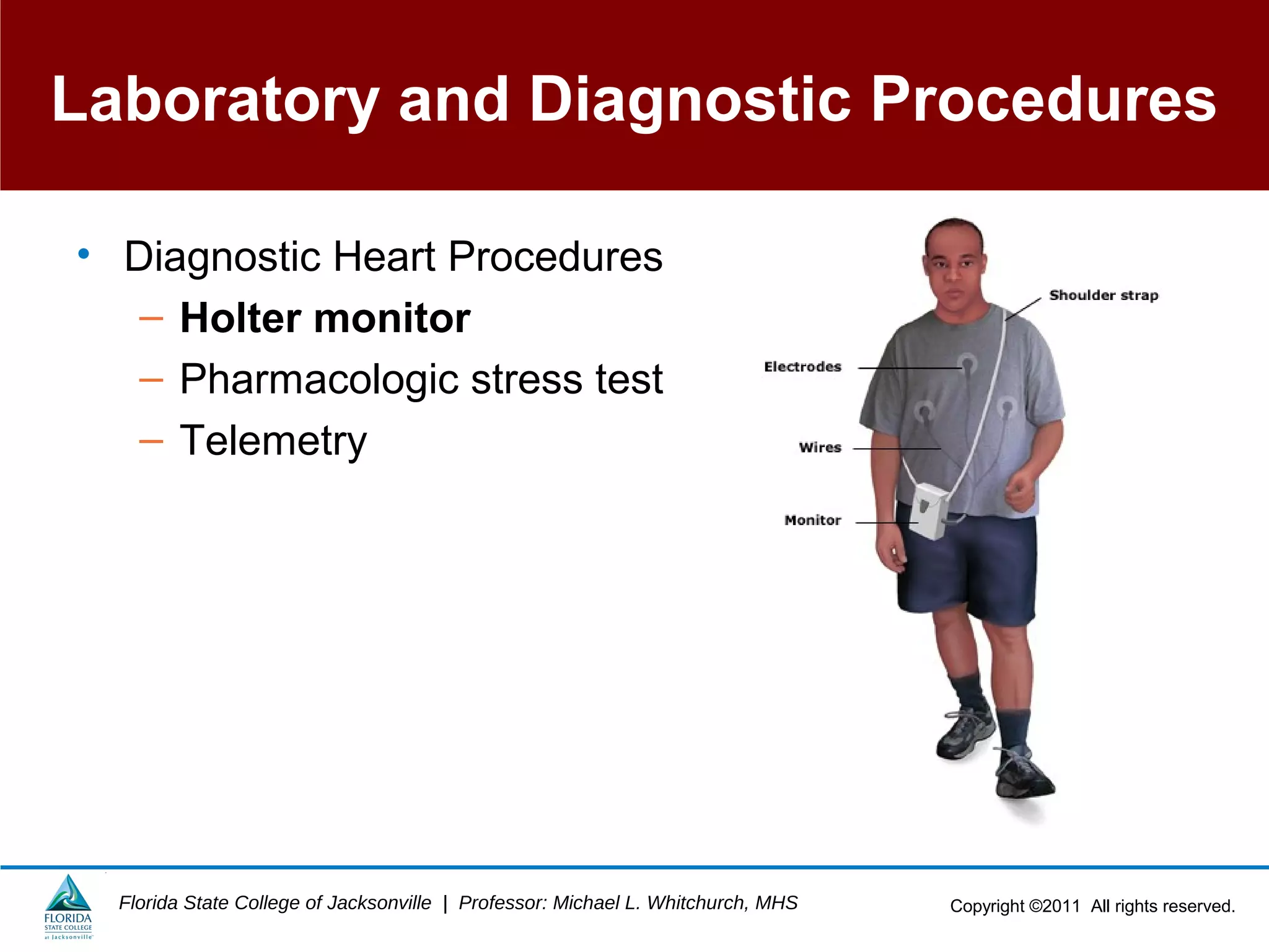 Copyright ©2011 All rights reserved.Florida State College of Jacksonville | Professor: Michael L. Whitchurch, MHS
Laboratory and Diagnostic Procedures
• Diagnostic Heart Procedures
– Holter monitor
– Pharmacologic stress test
– Telemetry
 