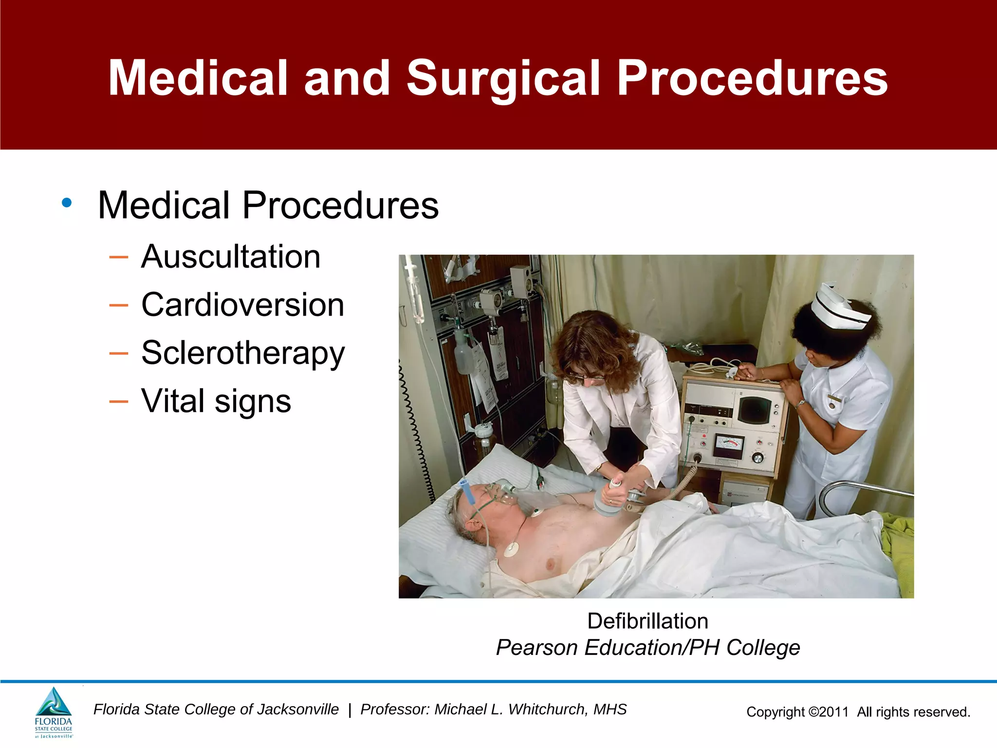Copyright ©2011 All rights reserved.Florida State College of Jacksonville | Professor: Michael L. Whitchurch, MHS
Medical and Surgical Procedures
• Medical Procedures
– Auscultation
– Cardioversion
– Sclerotherapy
– Vital signs
Defibrillation
Pearson Education/PH College
 