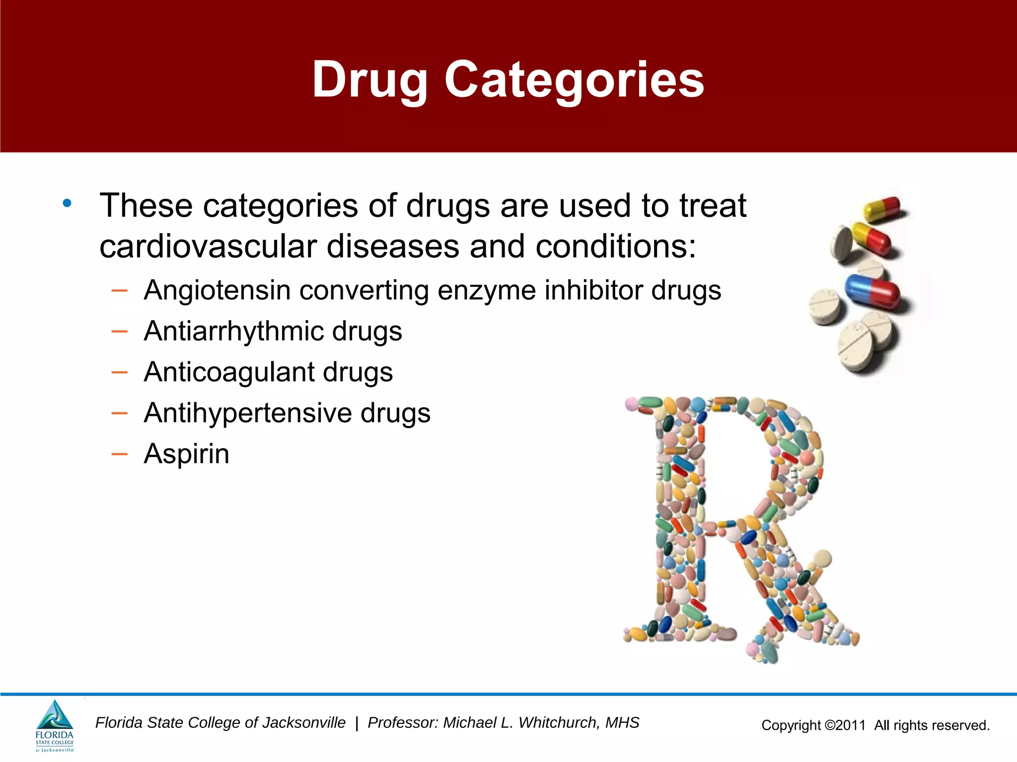 Copyright ©2011 All rights reserved.Florida State College of Jacksonville | Professor: Michael L. Whitchurch, MHS
Drug Categories
• These categories of drugs are used to treat
cardiovascular diseases and conditions:
– Angiotensin converting enzyme inhibitor drugs
– Antiarrhythmic drugs
– Anticoagulant drugs
– Antihypertensive drugs
– Aspirin
 