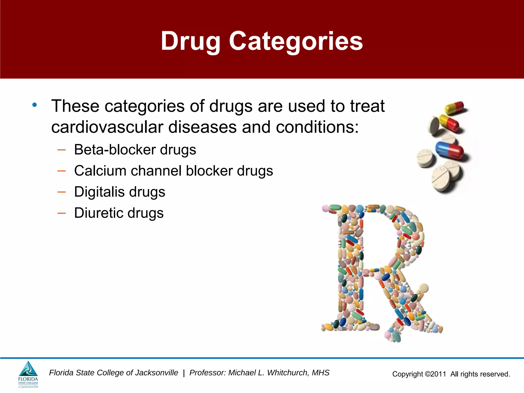 Copyright ©2011 All rights reserved.Florida State College of Jacksonville | Professor: Michael L. Whitchurch, MHS
Drug Categories
• These categories of drugs are used to treat
cardiovascular diseases and conditions:
– Beta-blocker drugs
– Calcium channel blocker drugs
– Digitalis drugs
– Diuretic drugs
 