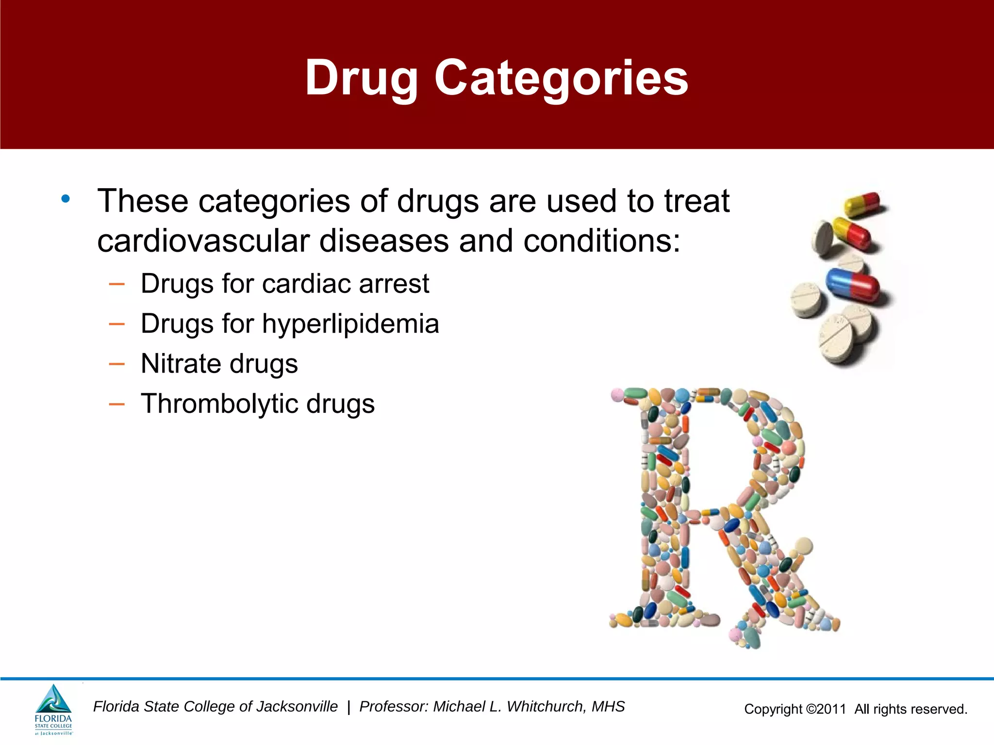 Copyright ©2011 All rights reserved.Florida State College of Jacksonville | Professor: Michael L. Whitchurch, MHS
Drug Categories
• These categories of drugs are used to treat
cardiovascular diseases and conditions:
– Drugs for cardiac arrest
– Drugs for hyperlipidemia
– Nitrate drugs
– Thrombolytic drugs
 
