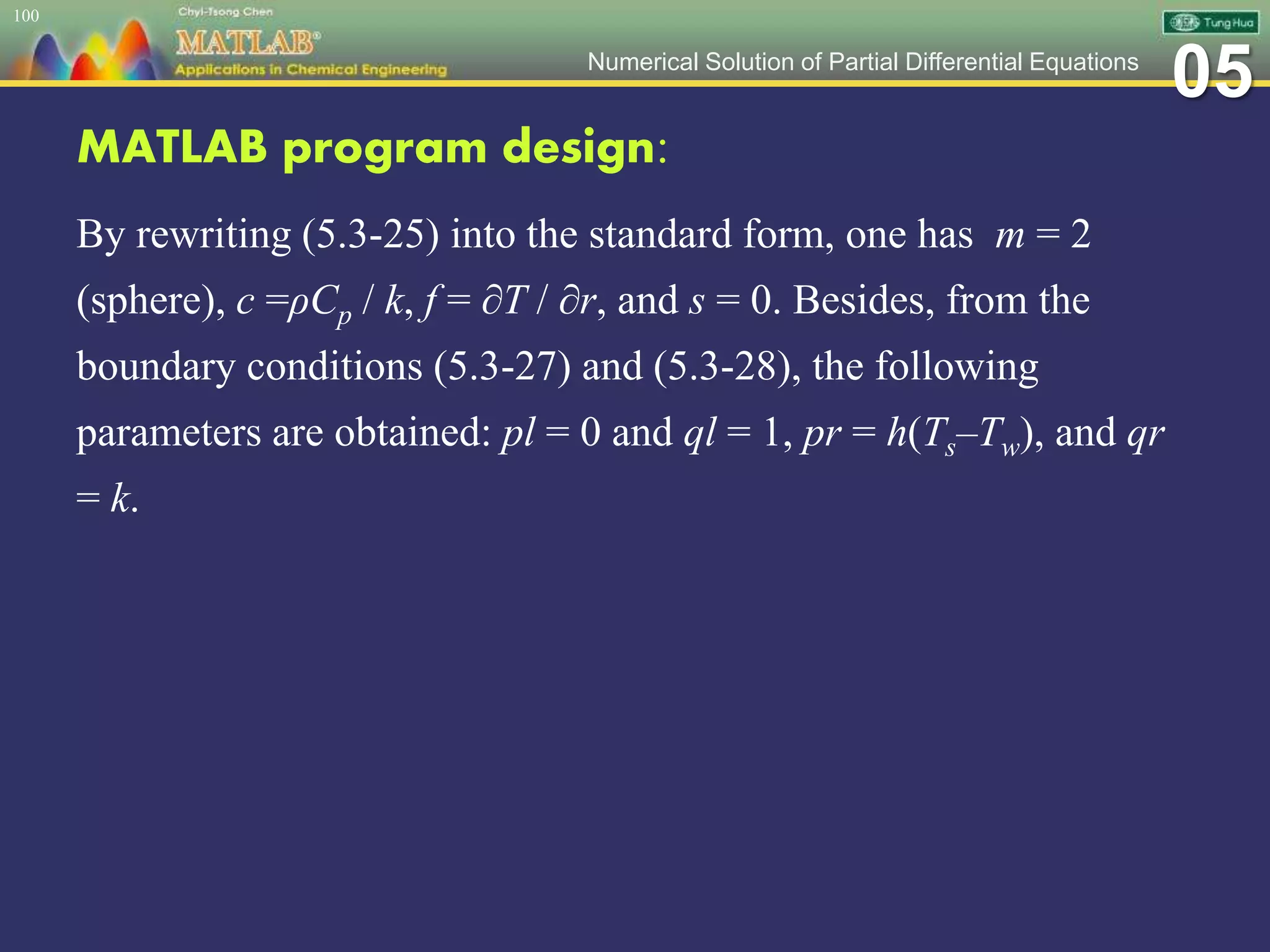 05Numerical Solution of Partial Differential Equations
MATLAB program design:
By rewriting (5.3-25) into the standard form, one has m = 2
(sphere), c =ρCp / k, f = ∂T / ∂r, and s = 0. Besides, from the
boundary conditions (5.3-27) and (5.3-28), the following
parameters are obtained: pl = 0 and ql = 1, pr = h(Ts–Tw), and qr
= k.
100
 