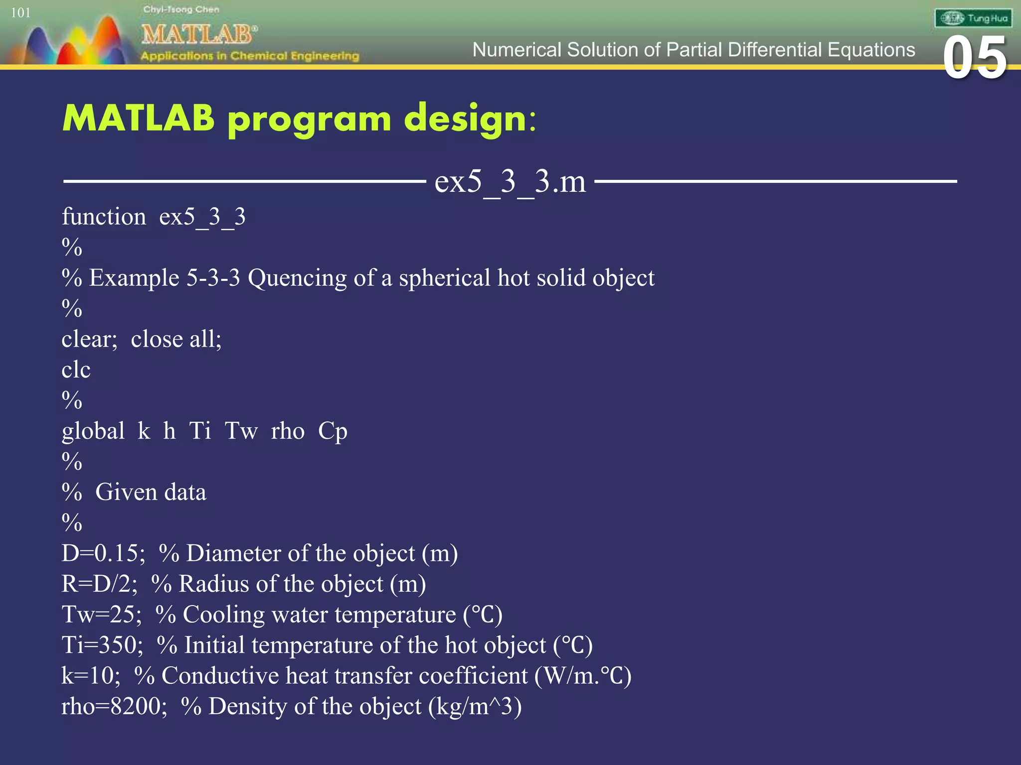 05Numerical Solution of Partial Differential Equations
MATLAB program design:
─────────────── ex5_3_3.m ───────────────
function ex5_3_3
%
% Example 5-3-3 Quencing of a spherical hot solid object
%
clear; close all;
clc
%
global k h Ti Tw rho Cp
%
% Given data
%
D=0.15; % Diameter of the object (m)
R=D/2; % Radius of the object (m)
Tw=25; % Cooling water temperature (℃)
Ti=350; % Initial temperature of the hot object (℃)
k=10; % Conductive heat transfer coefficient (W/m.℃)
rho=8200; % Density of the object (kg/m^3)
101
 
