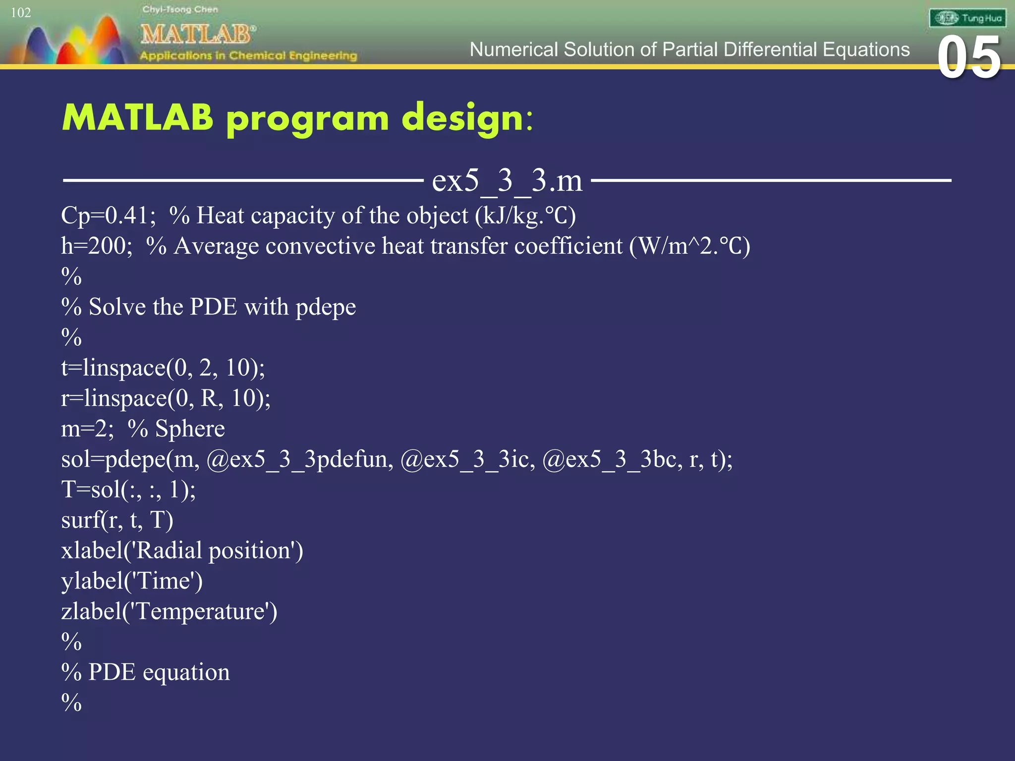 05Numerical Solution of Partial Differential Equations
MATLAB program design:
─────────────── ex5_3_3.m ───────────────
Cp=0.41; % Heat capacity of the object (kJ/kg.℃)
h=200; % Average convective heat transfer coefficient (W/m^2.℃)
%
% Solve the PDE with pdepe
%
t=linspace(0, 2, 10);
r=linspace(0, R, 10);
m=2; % Sphere
sol=pdepe(m, @ex5_3_3pdefun, @ex5_3_3ic, @ex5_3_3bc, r, t);
T=sol(:, :, 1);
surf(r, t, T)
xlabel('Radial position')
ylabel('Time')
zlabel('Temperature')
%
% PDE equation
%
102
 