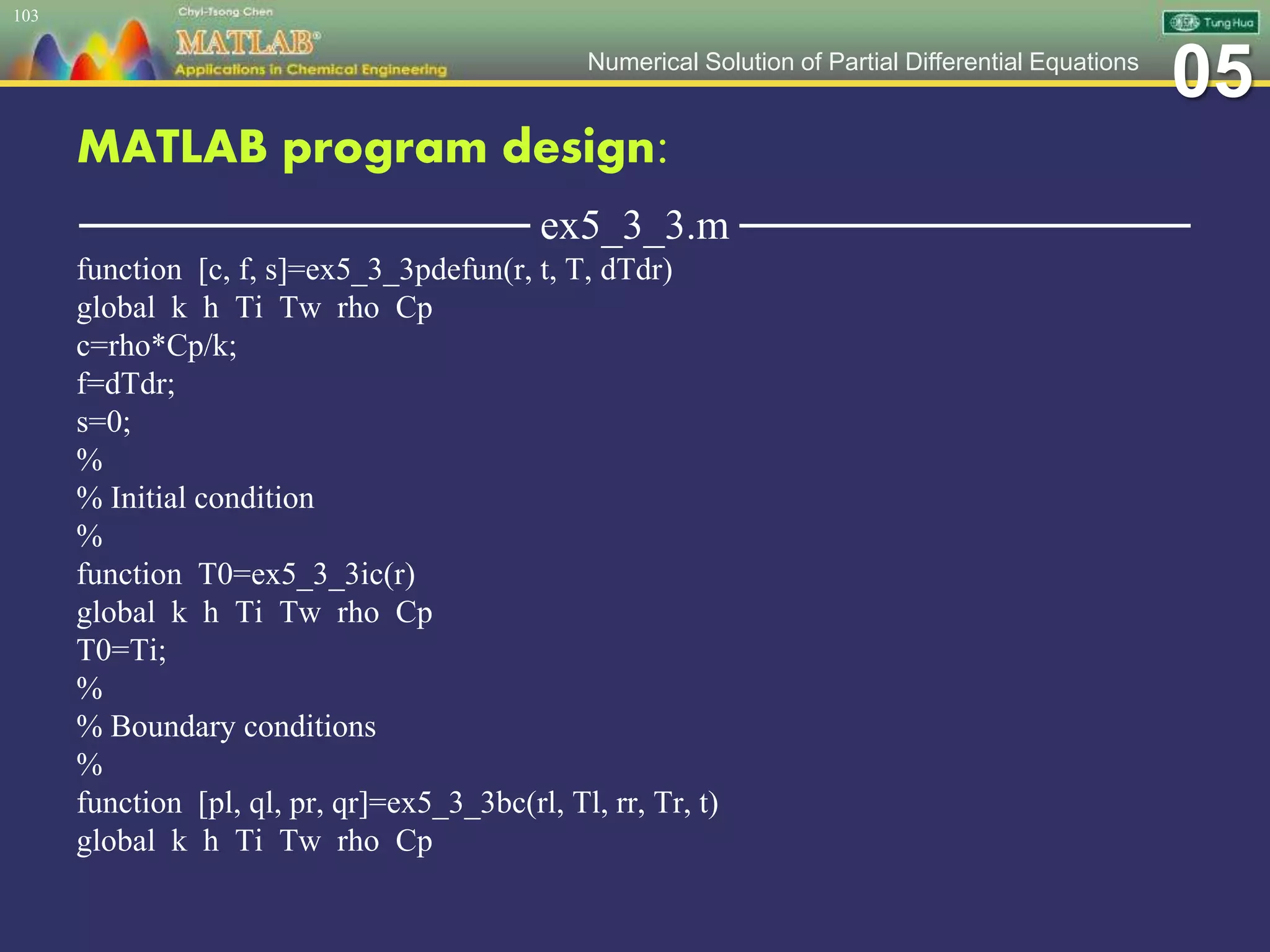 05Numerical Solution of Partial Differential Equations
MATLAB program design:
─────────────── ex5_3_3.m ───────────────
function [c, f, s]=ex5_3_3pdefun(r, t, T, dTdr)
global k h Ti Tw rho Cp
c=rho*Cp/k;
f=dTdr;
s=0;
%
% Initial condition
%
function T0=ex5_3_3ic(r)
global k h Ti Tw rho Cp
T0=Ti;
%
% Boundary conditions
%
function [pl, ql, pr, qr]=ex5_3_3bc(rl, Tl, rr, Tr, t)
global k h Ti Tw rho Cp
103
 