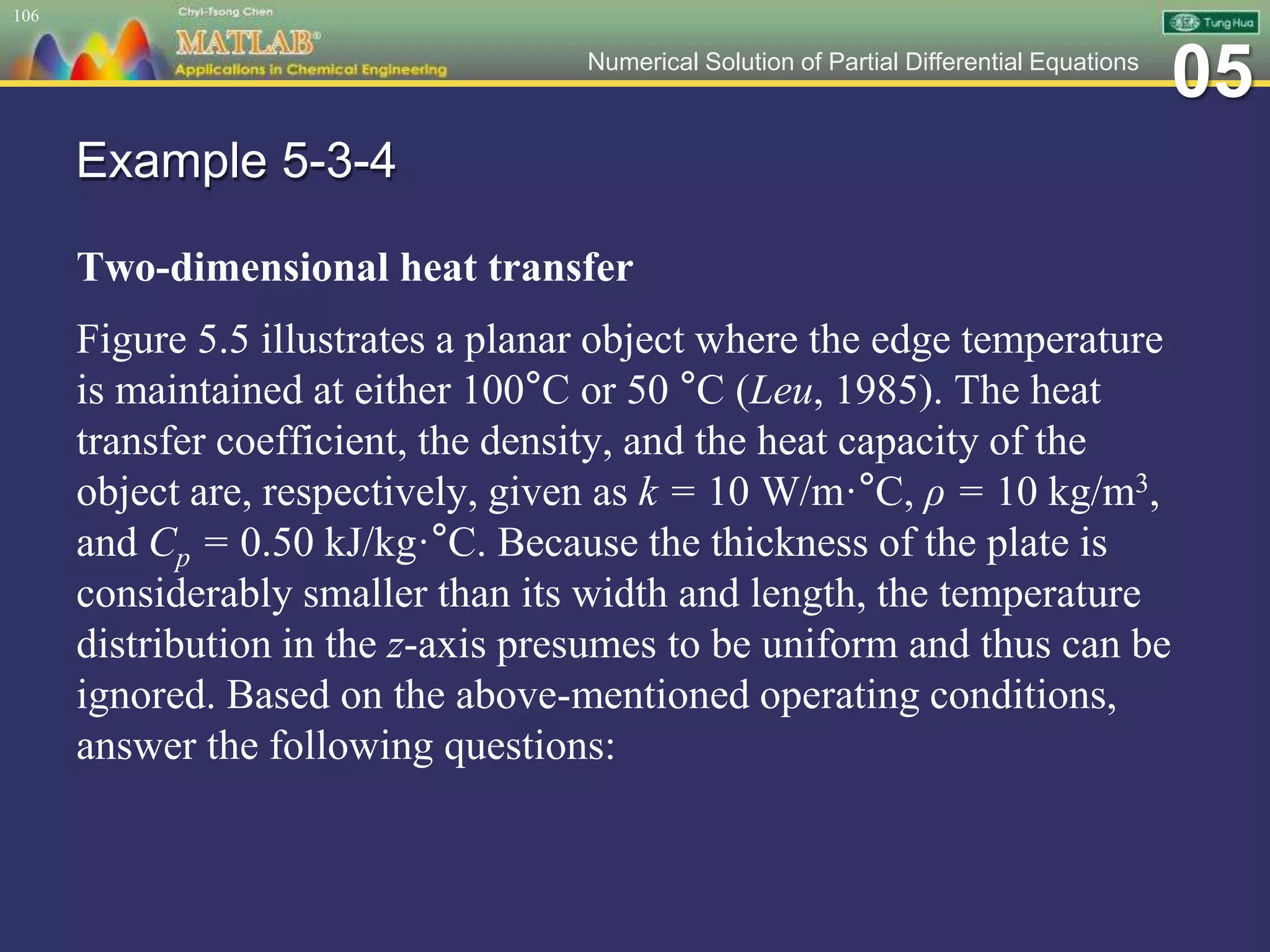 05Numerical Solution of Partial Differential Equations
Example 5-3-4
Two-dimensional heat transfer
Figure 5.5 illustrates a planar object where the edge temperature
is maintained at either 100°C or 50 °C (Leu, 1985). The heat
transfer coefficient, the density, and the heat capacity of the
object are, respectively, given as k = 10 W/m·°C, ρ = 10 kg/m3,
and Cp = 0.50 kJ/kg·°C. Because the thickness of the plate is
considerably smaller than its width and length, the temperature
distribution in the z-axis presumes to be uniform and thus can be
ignored. Based on the above-mentioned operating conditions,
answer the following questions:
106
 