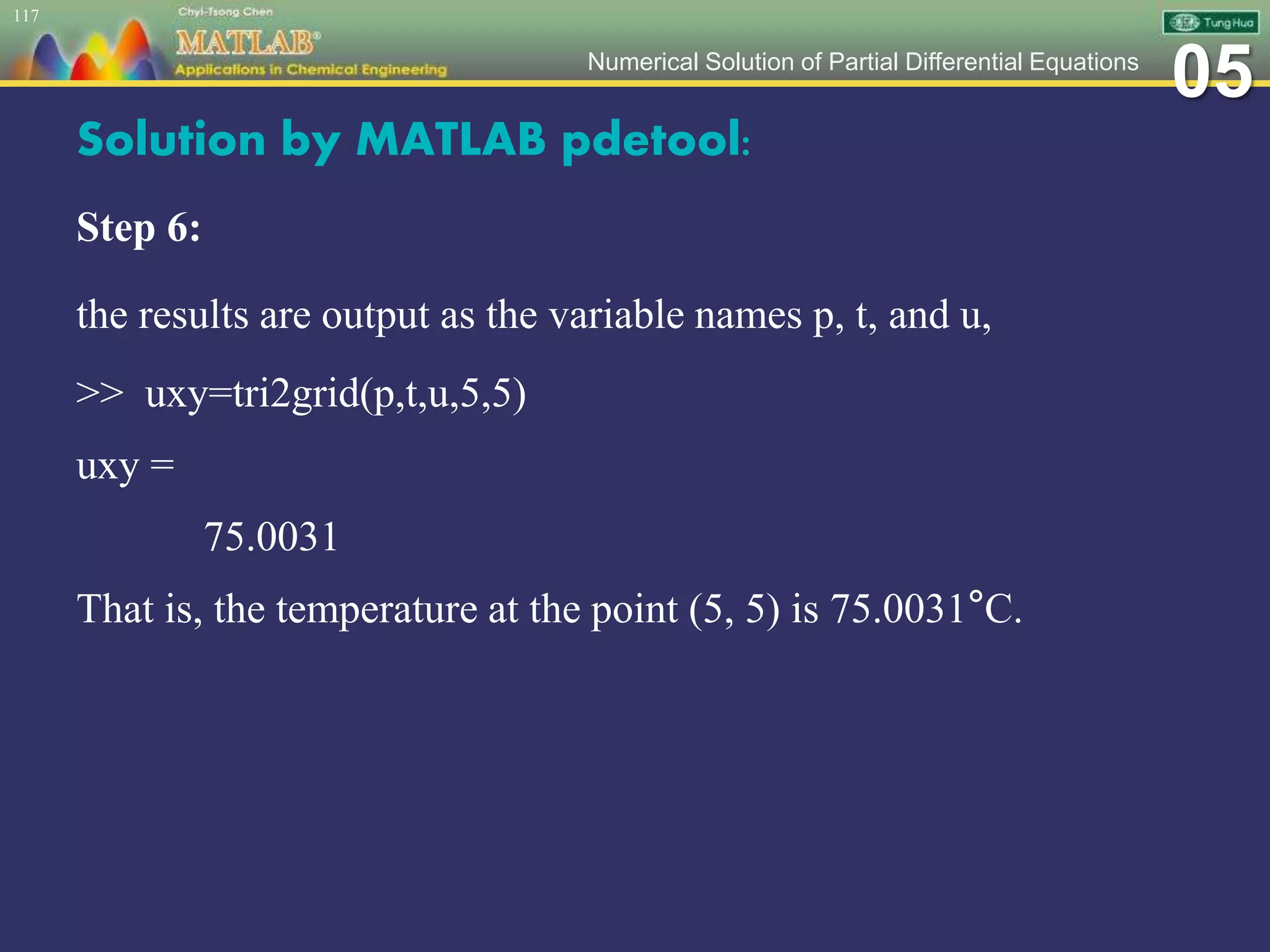 05Numerical Solution of Partial Differential Equations
Solution by MATLAB pdetool:
Step 6:
the results are output as the variable names p, t, and u,
>> uxy=tri2grid(p,t,u,5,5)
uxy =
75.0031
That is, the temperature at the point (5, 5) is 75.0031°C.
117
 