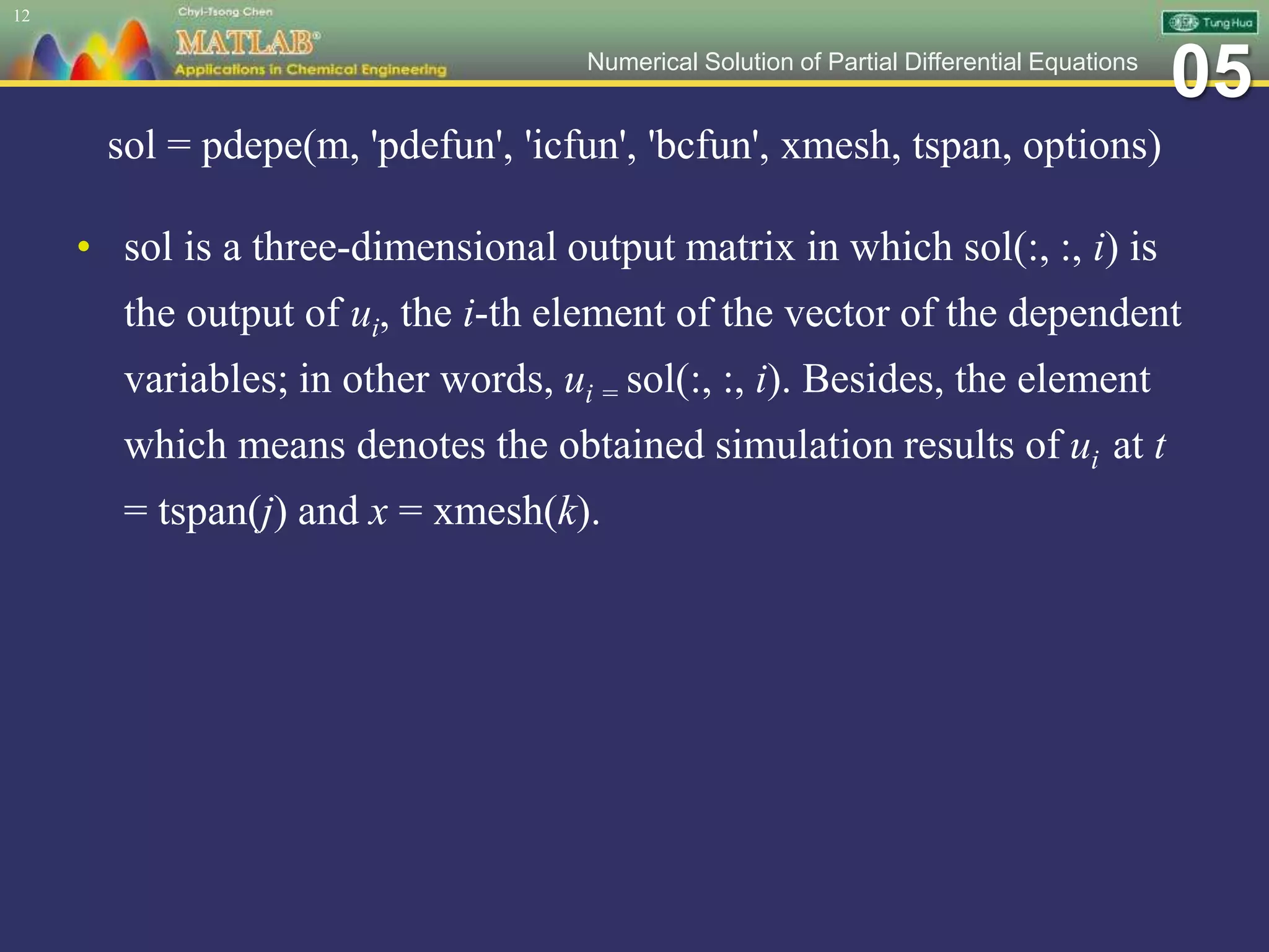 05Numerical Solution of Partial Differential Equations
sol = pdepe(m, 'pdefun', 'icfun', 'bcfun', xmesh, tspan, options)
• sol is a three-dimensional output matrix in which sol(:, :, i) is
the output of ui, the i-th element of the vector of the dependent
variables; in other words, ui = sol(:, :, i). Besides, the element
which means denotes the obtained simulation results of ui at t
= tspan(j) and x = xmesh(k).
12
 