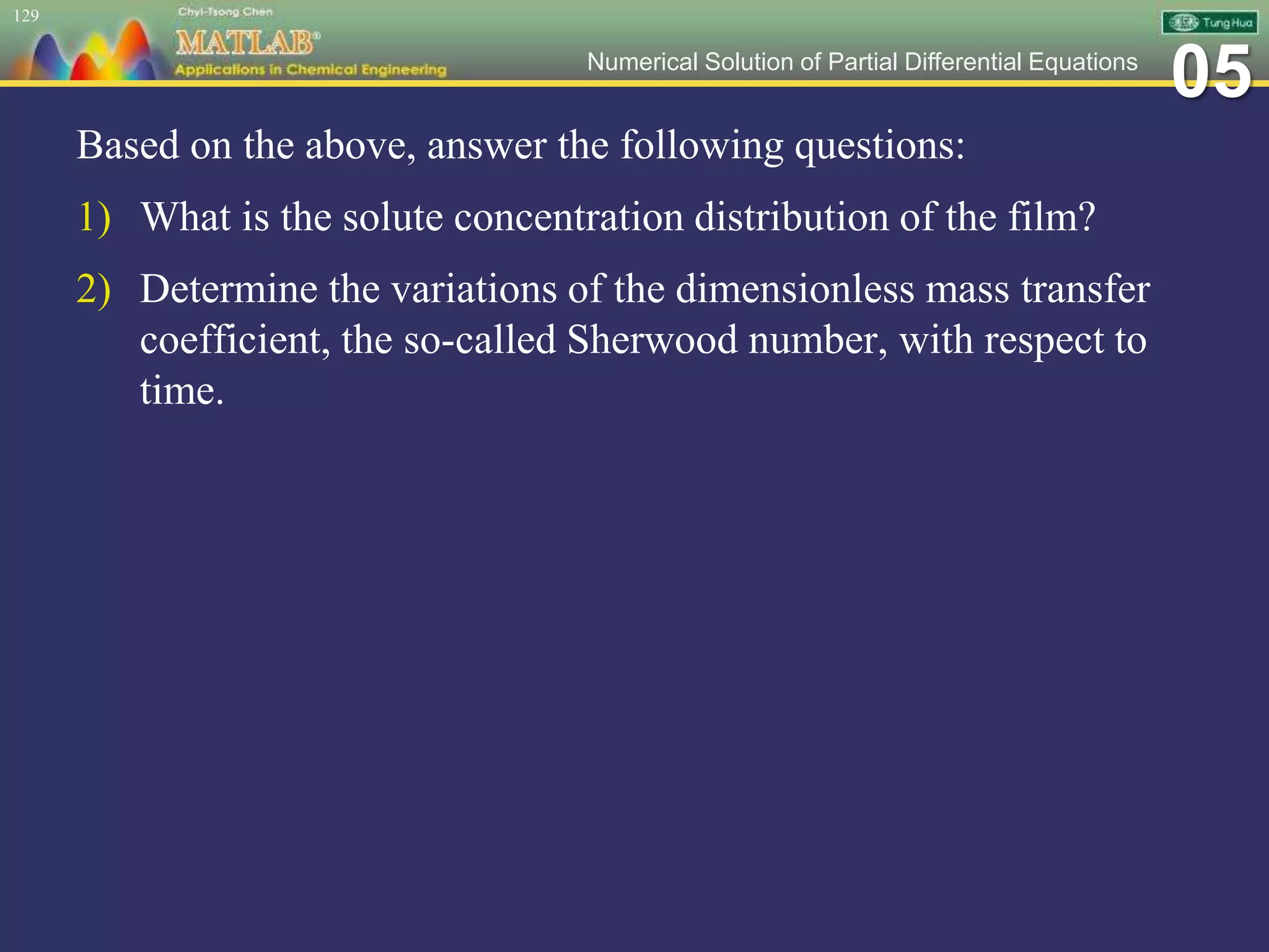 05Numerical Solution of Partial Differential Equations
Based on the above, answer the following questions:
1) What is the solute concentration distribution of the film?
2) Determine the variations of the dimensionless mass transfer
coefficient, the so-called Sherwood number, with respect to
time.
129
 