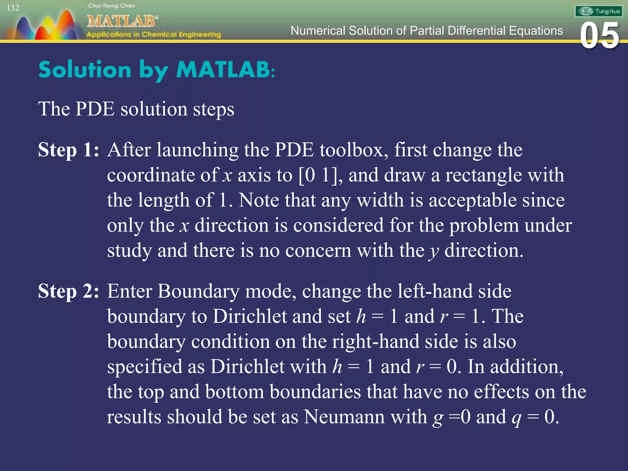 05Numerical Solution of Partial Differential Equations
Solution by MATLAB:
The PDE solution steps
Step 1: After launching the PDE toolbox, first change the
coordinate of x axis to [0 1], and draw a rectangle with
the length of 1. Note that any width is acceptable since
only the x direction is considered for the problem under
study and there is no concern with the y direction.
Step 2: Enter Boundary mode, change the left-hand side
boundary to Dirichlet and set h = 1 and r = 1. The
boundary condition on the right-hand side is also
specified as Dirichlet with h = 1 and r = 0. In addition,
the top and bottom boundaries that have no effects on the
results should be set as Neumann with g =0 and q = 0.
132
 