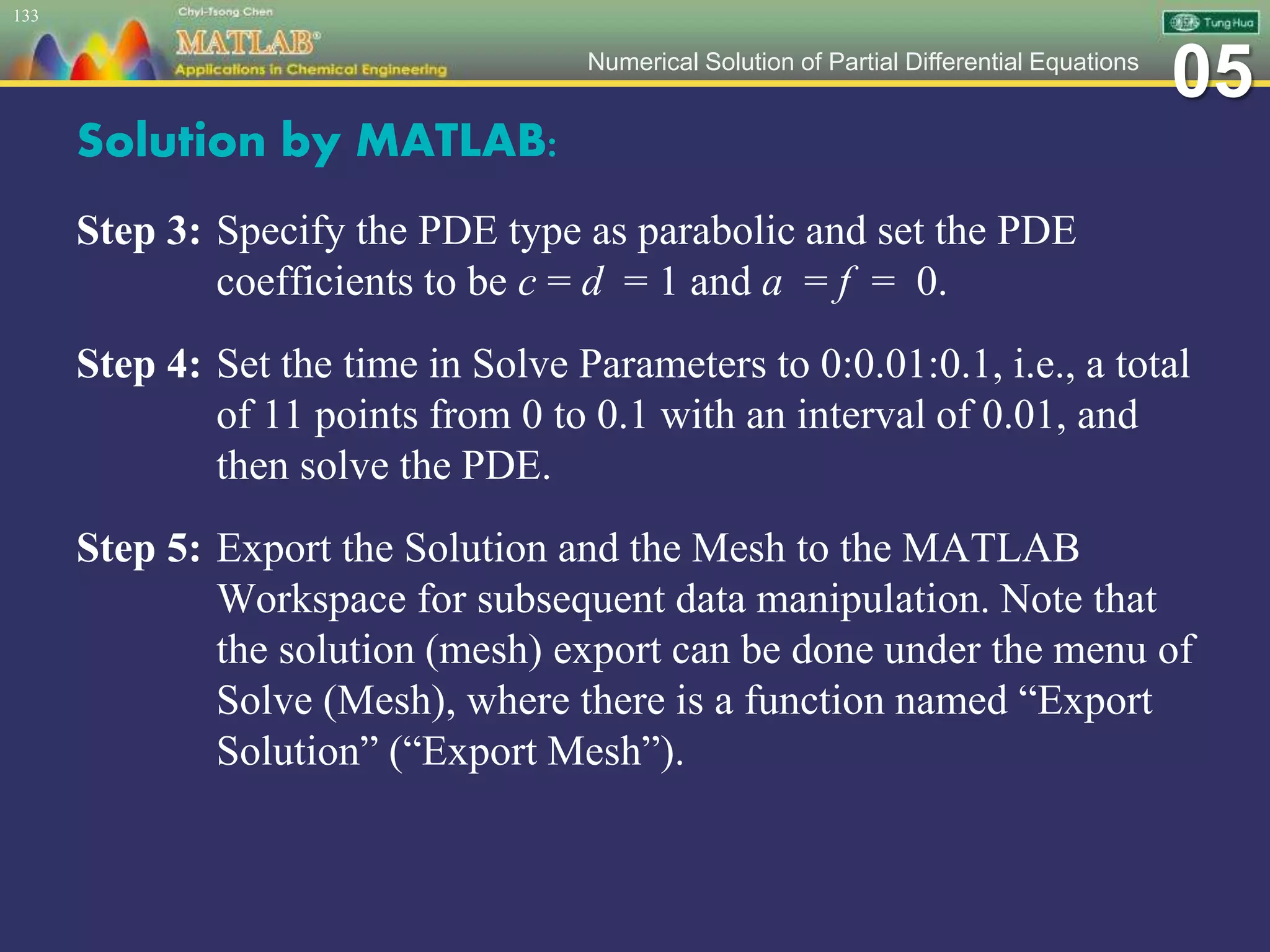 05Numerical Solution of Partial Differential Equations
Solution by MATLAB:
Step 3: Specify the PDE type as parabolic and set the PDE
coefficients to be c = d = 1 and a = f = 0.
Step 4: Set the time in Solve Parameters to 0:0.01:0.1, i.e., a total
of 11 points from 0 to 0.1 with an interval of 0.01, and
then solve the PDE.
Step 5: Export the Solution and the Mesh to the MATLAB
Workspace for subsequent data manipulation. Note that
the solution (mesh) export can be done under the menu of
Solve (Mesh), where there is a function named “Export
Solution” (“Export Mesh”).
133
 