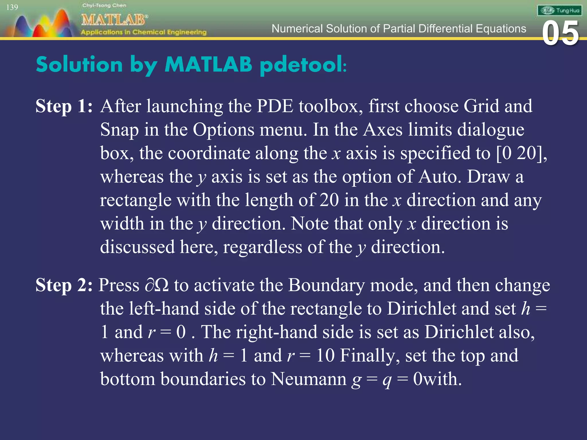 05Numerical Solution of Partial Differential Equations
Solution by MATLAB pdetool:
Step 1: After launching the PDE toolbox, first choose Grid and
Snap in the Options menu. In the Axes limits dialogue
box, the coordinate along the x axis is specified to [0 20],
whereas the y axis is set as the option of Auto. Draw a
rectangle with the length of 20 in the x direction and any
width in the y direction. Note that only x direction is
discussed here, regardless of the y direction.
Step 2: Press ∂Ω to activate the Boundary mode, and then change
the left-hand side of the rectangle to Dirichlet and set h =
1 and r = 0 . The right-hand side is set as Dirichlet also,
whereas with h = 1 and r = 10 Finally, set the top and
bottom boundaries to Neumann g = q = 0with.
139
 