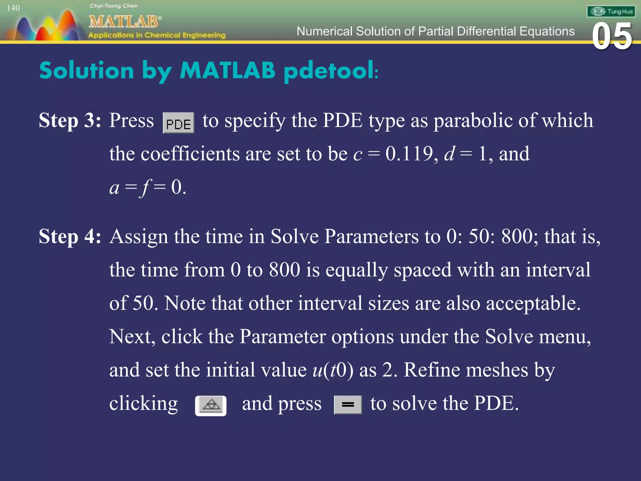 05Numerical Solution of Partial Differential Equations
Solution by MATLAB pdetool:
Step 3: Press to specify the PDE type as parabolic of which
the coefficients are set to be c = 0.119, d = 1, and
a = f = 0.
Step 4: Assign the time in Solve Parameters to 0: 50: 800; that is,
the time from 0 to 800 is equally spaced with an interval
of 50. Note that other interval sizes are also acceptable.
Next, click the Parameter options under the Solve menu,
and set the initial value u(t0) as 2. Refine meshes by
clicking and press to solve the PDE.
140
 
