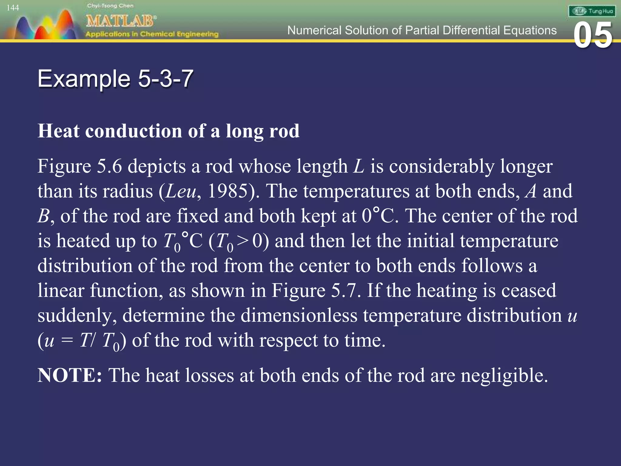 05Numerical Solution of Partial Differential Equations
Example 5-3-7
Heat conduction of a long rod
Figure 5.6 depicts a rod whose length L is considerably longer
than its radius (Leu, 1985). The temperatures at both ends, A and
B, of the rod are fixed and both kept at 0°C. The center of the rod
is heated up to T0°C (T0 > 0) and then let the initial temperature
distribution of the rod from the center to both ends follows a
linear function, as shown in Figure 5.7. If the heating is ceased
suddenly, determine the dimensionless temperature distribution u
(u = T/ T0) of the rod with respect to time.
NOTE: The heat losses at both ends of the rod are negligible.
144
 