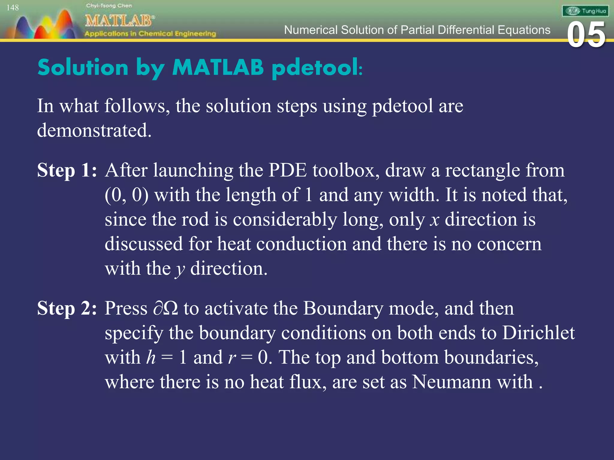05Numerical Solution of Partial Differential Equations
Solution by MATLAB pdetool:
In what follows, the solution steps using pdetool are
demonstrated.
Step 1: After launching the PDE toolbox, draw a rectangle from
(0, 0) with the length of 1 and any width. It is noted that,
since the rod is considerably long, only x direction is
discussed for heat conduction and there is no concern
with the y direction.
Step 2: Press ∂Ω to activate the Boundary mode, and then
specify the boundary conditions on both ends to Dirichlet
with h = 1 and r = 0. The top and bottom boundaries,
where there is no heat flux, are set as Neumann with .
148
 