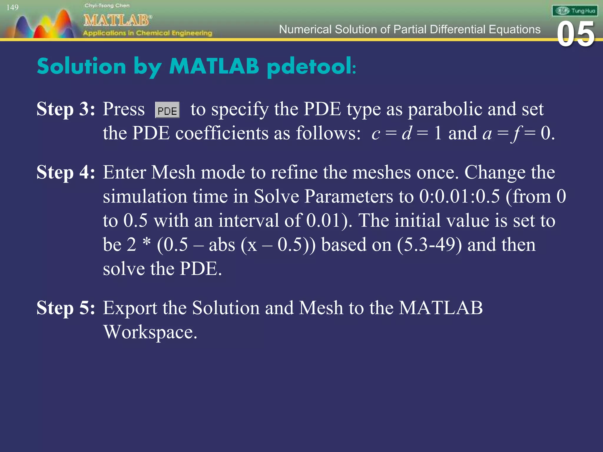 05Numerical Solution of Partial Differential Equations
Solution by MATLAB pdetool:
Step 3: Press to specify the PDE type as parabolic and set
the PDE coefficients as follows: c = d = 1 and a = f = 0.
Step 4: Enter Mesh mode to refine the meshes once. Change the
simulation time in Solve Parameters to 0:0.01:0.5 (from 0
to 0.5 with an interval of 0.01). The initial value is set to
be 2 * (0.5 – abs (x – 0.5)) based on (5.3-49) and then
solve the PDE.
Step 5: Export the Solution and Mesh to the MATLAB
Workspace.
149
 