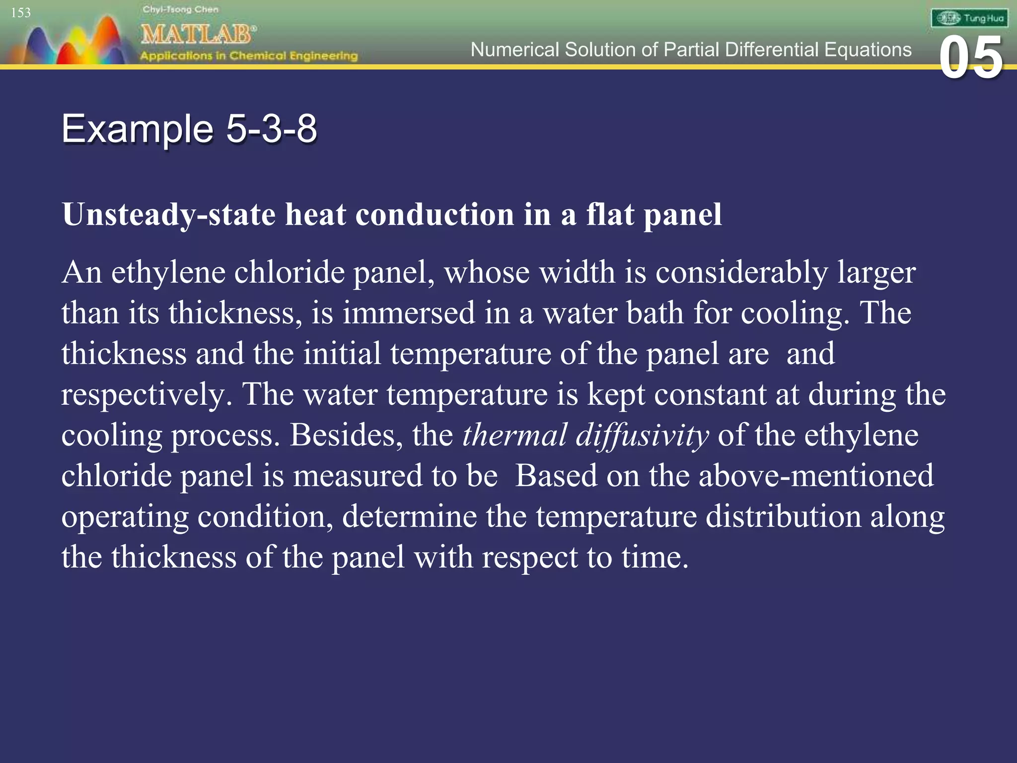 05Numerical Solution of Partial Differential Equations
Example 5-3-8
Unsteady-state heat conduction in a flat panel
An ethylene chloride panel, whose width is considerably larger
than its thickness, is immersed in a water bath for cooling. The
thickness and the initial temperature of the panel are and
respectively. The water temperature is kept constant at during the
cooling process. Besides, the thermal diffusivity of the ethylene
chloride panel is measured to be Based on the above-mentioned
operating condition, determine the temperature distribution along
the thickness of the panel with respect to time.
153
 