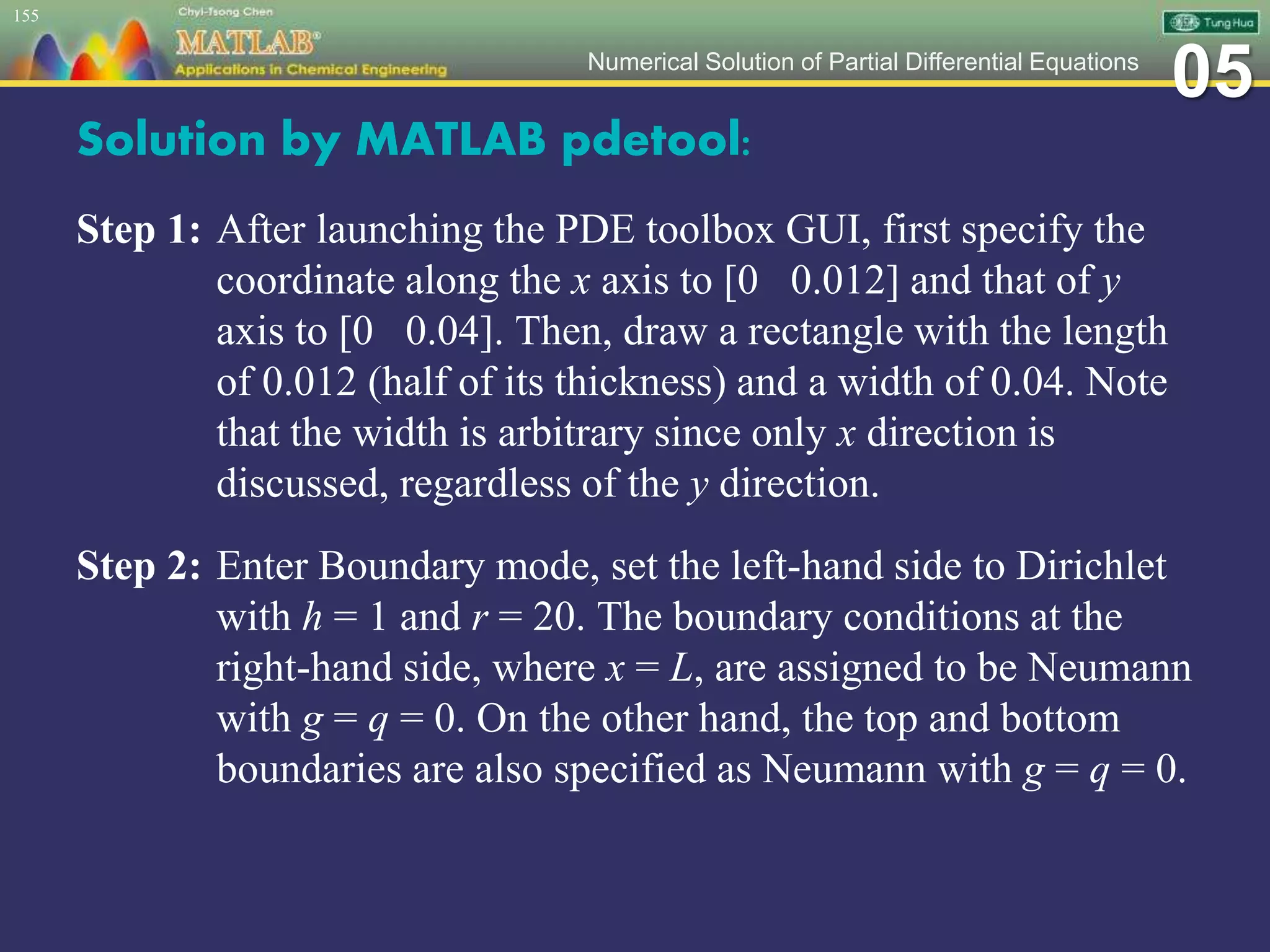 05Numerical Solution of Partial Differential Equations
Solution by MATLAB pdetool:
Step 1: After launching the PDE toolbox GUI, first specify the
coordinate along the x axis to [0 0.012] and that of y
axis to [0 0.04]. Then, draw a rectangle with the length
of 0.012 (half of its thickness) and a width of 0.04. Note
that the width is arbitrary since only x direction is
discussed, regardless of the y direction.
Step 2: Enter Boundary mode, set the left-hand side to Dirichlet
with h = 1 and r = 20. The boundary conditions at the
right-hand side, where x = L, are assigned to be Neumann
with g = q = 0. On the other hand, the top and bottom
boundaries are also specified as Neumann with g = q = 0.
155
 